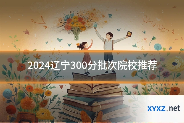 2024辽宁300分批次院校推荐