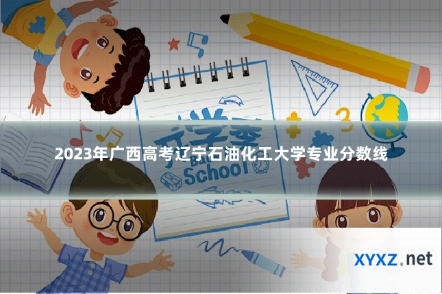 2023年广西高考辽宁石油化工大学专业分数线