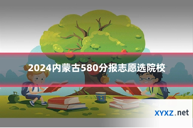 2024内蒙古580分报志愿选院校