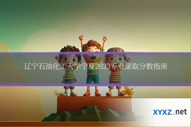 辽宁石油化工大学宁夏2023专业录取分数指南