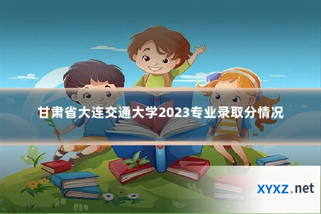 甘肃省大连交通大学2023专业录取分情况