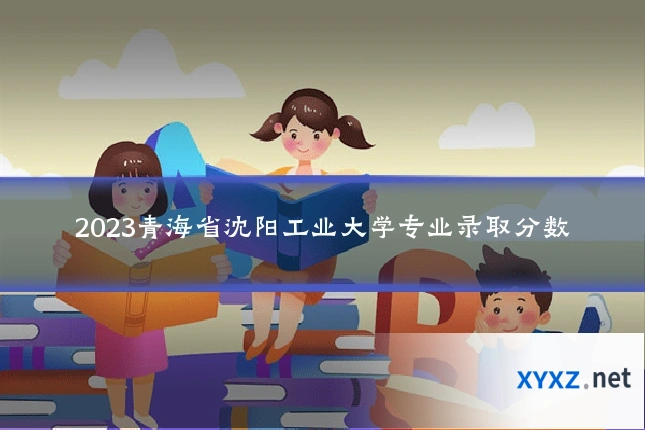 2023青海省沈阳工业大学专业录取分数
