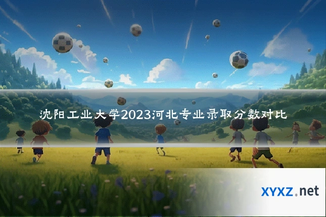 沈阳工业大学2023河北专业录取分数对比